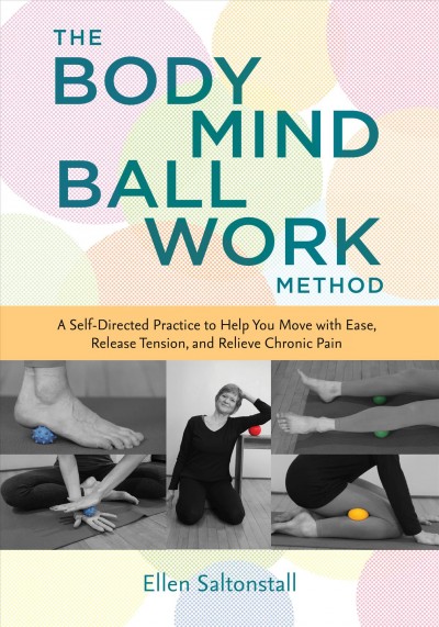 The bodymind ballwork method : a self-directed practice to help you move with ease, release tension, and relieve chronic pain / Ellen Saltonstall.